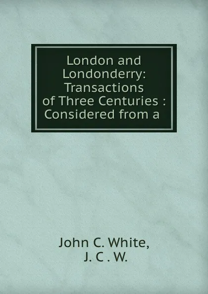 Обложка книги London and Londonderry: Transactions of Three Centuries : Considered from a ., John C. White