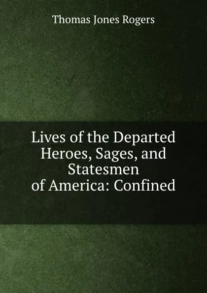 Обложка книги Lives of the Departed Heroes, Sages, and Statesmen of America: Confined ., Thomas Jones Rogers