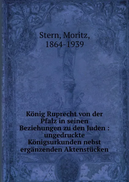 Обложка книги Konig Ruprecht von der Pfalz in seinen Beziehungen zu den Juden : ungedruckte Konigsurkunden nebst erganzenden Aktenstucken, Moritz Stern