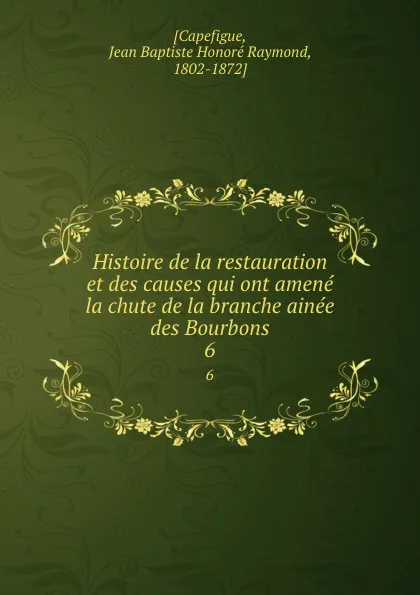 Обложка книги Histoire de la restauration et des causes qui ont amene la chute de la branche ainee des Bourbons. 6, Jean Baptiste Honoré Raymond Capefigue