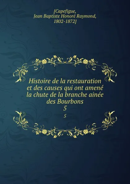 Обложка книги Histoire de la restauration et des causes qui ont amene la chute de la branche ainee des Bourbons. 5, Jean Baptiste Honoré Raymond Capefigue