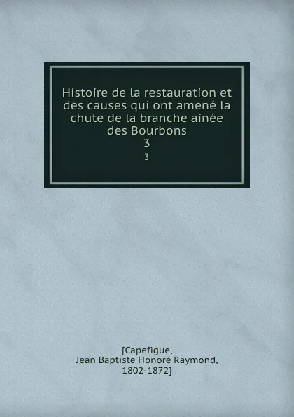 Обложка книги Histoire de la restauration et des causes qui ont amene la chute de la branche ainee des Bourbons. 3, Jean Baptiste Honoré Raymond Capefigue