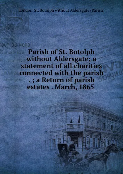 Обложка книги Parish of St. Botolph without Aldersgate; a statement of all charities connected with the parish . ; a Return of parish estates . March, 1865, London. St. Botolph without Aldersgate Parish