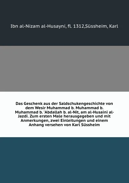 Обложка книги Das Geschenk aus der Saldschukengeschichte von dem Wesir Muhammad b. Muhammad b. Muhammad b. .Abdallah b. al-Nit, am al-Husaini al-Jazdi. Zum ersten Male herausgegeben und mit Anmerkungen, zwei Einleitungen und einem Anhang versehen von Karl Sussheim, Ibn al-Nizam al-Husayni