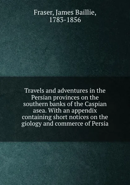 Обложка книги Travels and adventures in the Persian provinces on the southern banks of the Caspian asea. With an appendix containing short notices on the giology and commerce of Persia, James Baillie Fraser