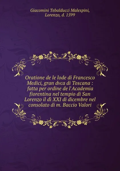 Обложка книги Oratione de le lode di Francesco Medici, gran dvca di Toscana : fatta per ordine de l.Academia fiorentina nel tempio di San Lorenzo il di XXI di dicembre nel consolato di m. Baccio Valori, Giacomini Tebalducci Malespini