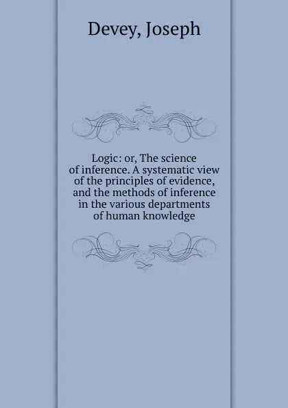 Обложка книги Logic: or, The science of inference. A systematic view of the principles of evidence, and the methods of inference in the various departments of human knowledge, Joseph Devey