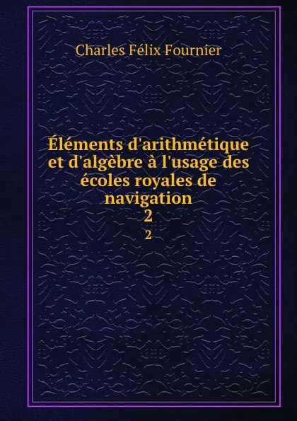 Обложка книги Elements d.arithmetique et d.algebre a l.usage des ecoles royales de navigation. 2, Charles Félix Fournier