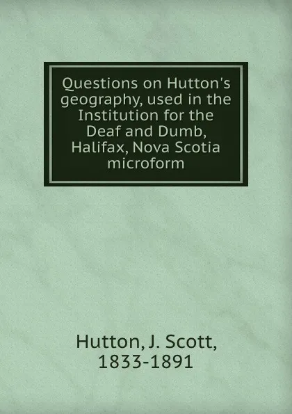 Обложка книги Questions on Hutton.s geography, used in the Institution for the Deaf and Dumb, Halifax, Nova Scotia microform, J. Scott Hutton