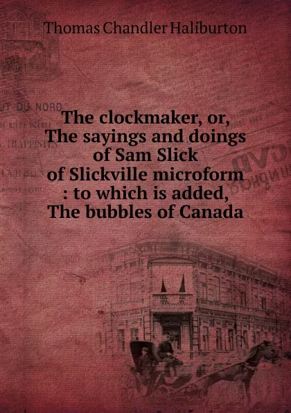 Обложка книги The clockmaker, or, The sayings and doings of Sam Slick of Slickville microform : to which is added, The bubbles of Canada, Haliburton Thomas Chandler