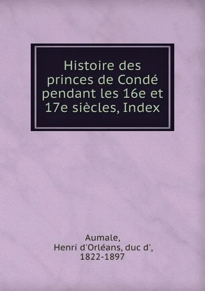 Обложка книги Histoire des princes de Conde pendant les 16e et 17e siecles, Index, Henri d'Orléans Aumale