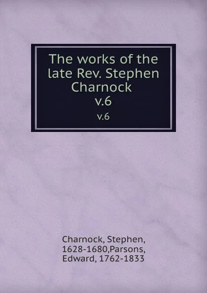 Обложка книги The works of the late Rev. Stephen Charnock . v.6, Stephen Charnock