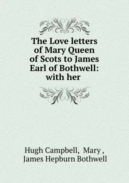 Обложка книги The Love letters of Mary Queen of Scots to James Earl of Bothwell: with her ., Hugh Campbell