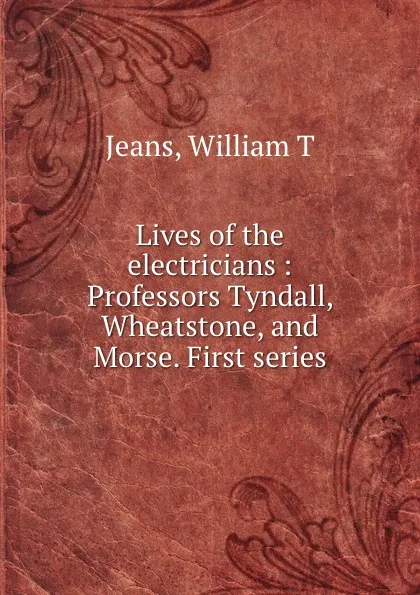 Обложка книги Lives of the electricians : Professors Tyndall, Wheatstone, and Morse. First series, William T. Jeans