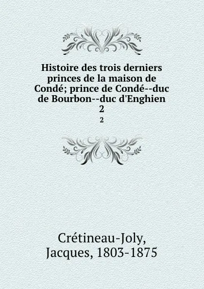 Обложка книги Histoire des trois derniers princes de la maison de Conde; prince de Conde--duc de Bourbon--duc d.Enghien. 2, Jacques Crétineau-Joly