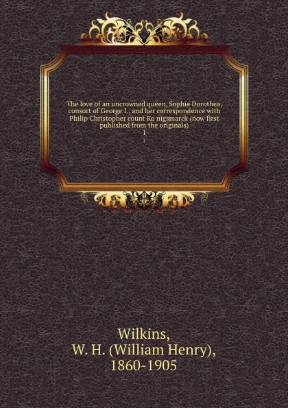 Обложка книги The love of an uncrowned queen, Sophie Dorothea, consort of George I., and her correspondence with Philip Christopher count Konigsmarck (now first published from the originals). 1, William Henry Wilkins