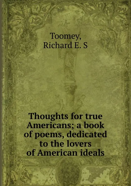 Обложка книги Thoughts for true Americans; a book of poems, dedicated to the lovers of American ideals, Richard E. S. Toomey