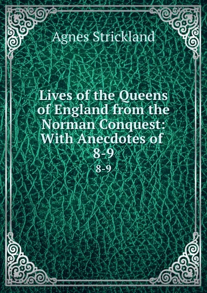 Обложка книги Lives of the Queens of England from the Norman Conquest: With Anecdotes of . 8-9, Strickland Agnes