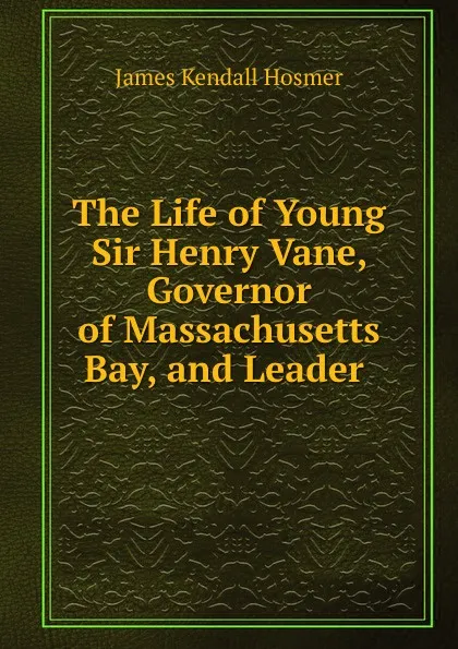 Обложка книги The Life of Young Sir Henry Vane, Governor of Massachusetts Bay, and Leader ., Hosmer James Kendall