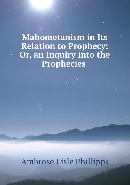 Обложка книги Mahometanism in Its Relation to Prophecy: Or, an Inquiry Into the Prophecies ., Ambrose Lisle Phillipps