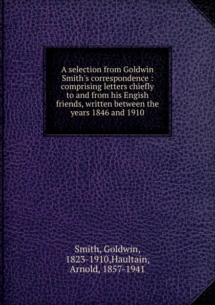 Обложка книги A selection from Goldwin Smith.s correspondence : comprising letters chiefly to and from his Engish friends, written between the years 1846 and 1910, Goldwin Smith