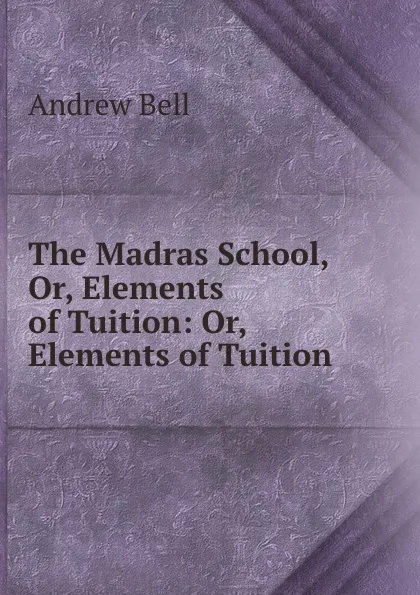 Обложка книги The Madras School, Or, Elements of Tuition: Or, Elements of Tuition ., Andrew Bell