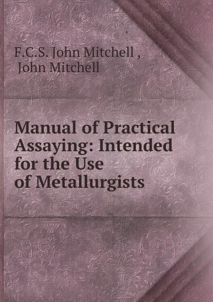 Обложка книги Manual of Practical Assaying: Intended for the Use of Metallurgists ., F.C. S. John Mitchell