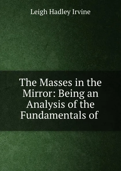 Обложка книги The Masses in the Mirror: Being an Analysis of the Fundamentals of ., Leigh Hadley Irvine