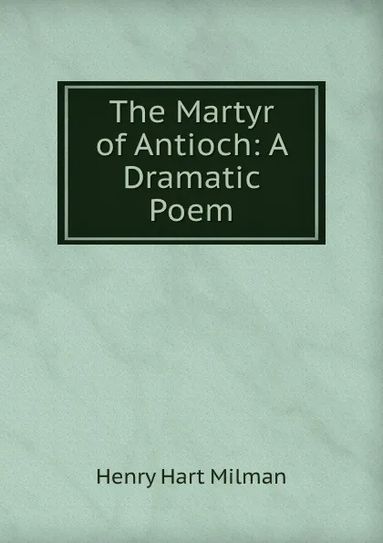 Обложка книги The Martyr of Antioch: A Dramatic Poem, Henry Hart Milman