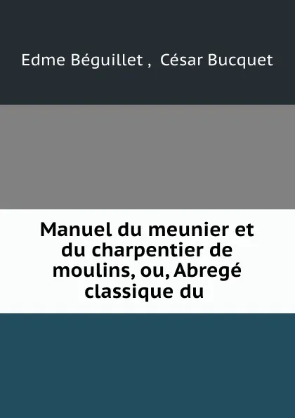 Обложка книги Manuel du meunier et du charpentier de moulins, ou, Abrege classique du ., Edme Béguillet