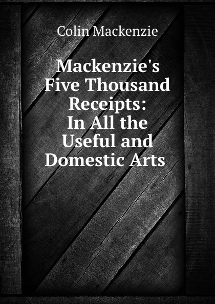 Обложка книги Mackenzie.s Five Thousand Receipts: In All the Useful and Domestic Arts ., Colin Mackenzie