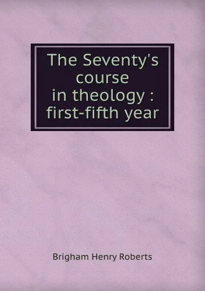 Обложка книги The Seventy.s course in theology : first-fifth year, B.H. Roberts