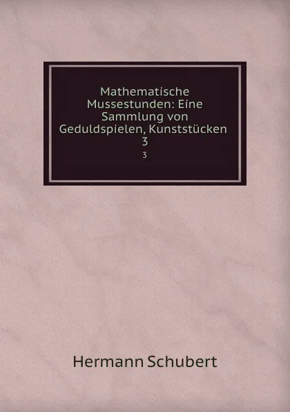 Обложка книги Mathematische Mussestunden: Eine Sammlung von Geduldspielen, Kunststucken . 3, Hermann Schubert