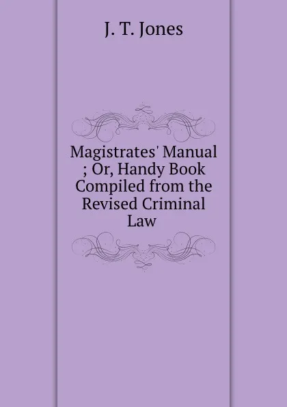 Обложка книги Magistrates. Manual ; Or, Handy Book Compiled from the Revised Criminal Law ., J.T. Jones