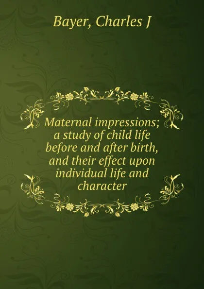 Обложка книги Maternal impressions; a study of child life before and after birth, and their effect upon individual life and character, Charles J. Bayer