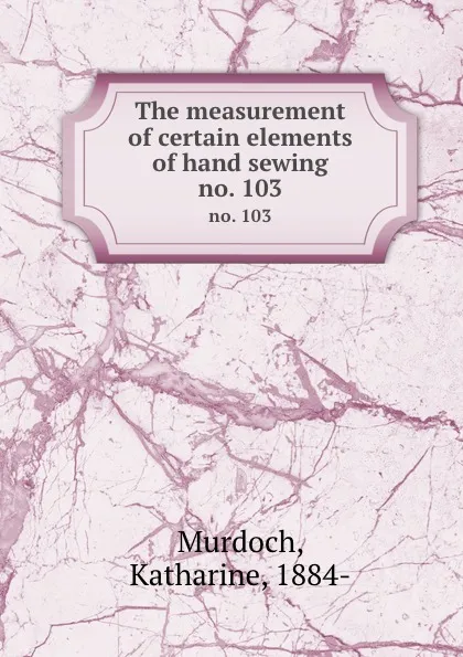 Обложка книги The measurement of certain elements of hand sewing. no. 103, Katharine Murdoch