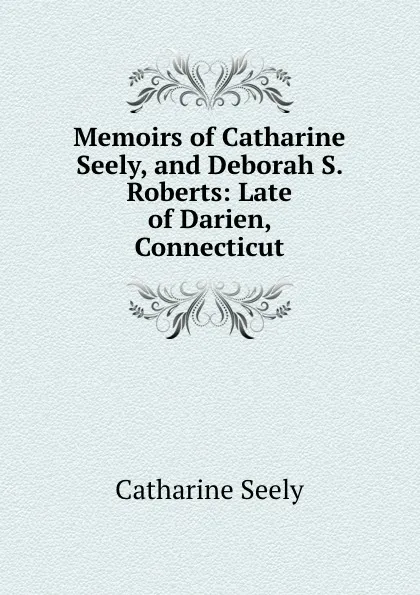 Обложка книги Memoirs of Catharine Seely, and Deborah S. Roberts: Late of Darien, Connecticut, Catharine Seely