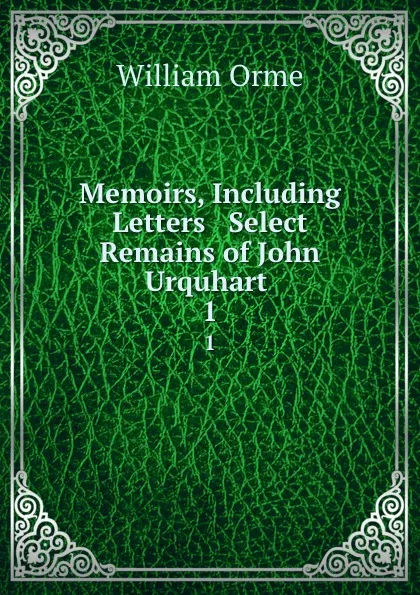 Обложка книги Memoirs, Including Letters . Select Remains of John Urquhart . 1, William Orme