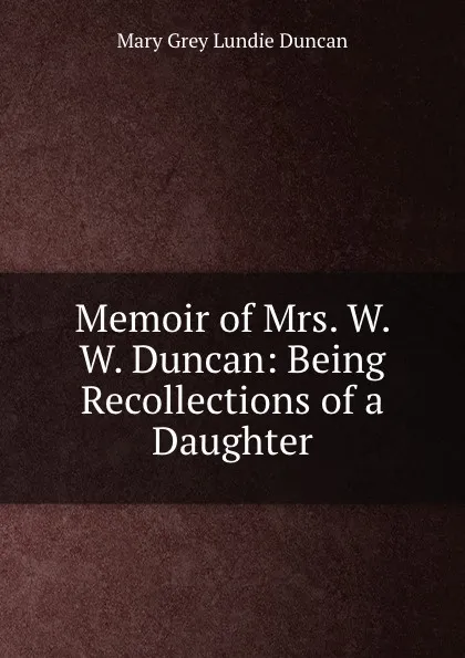 Обложка книги Memoir of Mrs. W. W. Duncan: Being Recollections of a Daughter, Mary Grey Lundie Duncan