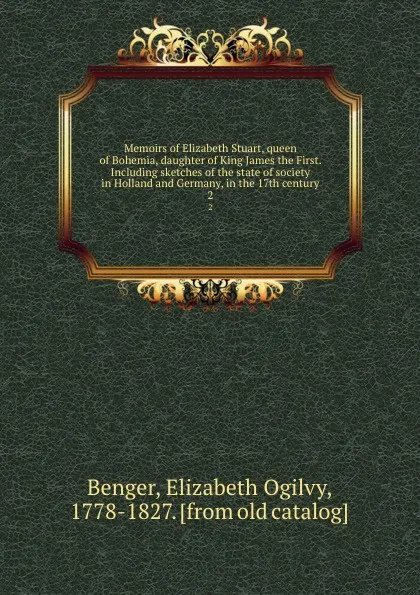 Обложка книги Memoirs of Elizabeth Stuart, queen of Bohemia, daughter of King James the First. Including sketches of the state of society in Holland and Germany, in the 17th century. 2, Elizabeth Ogilvy Benger