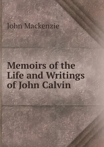 Обложка книги Memoirs of the Life and Writings of John Calvin, John Mackenzie