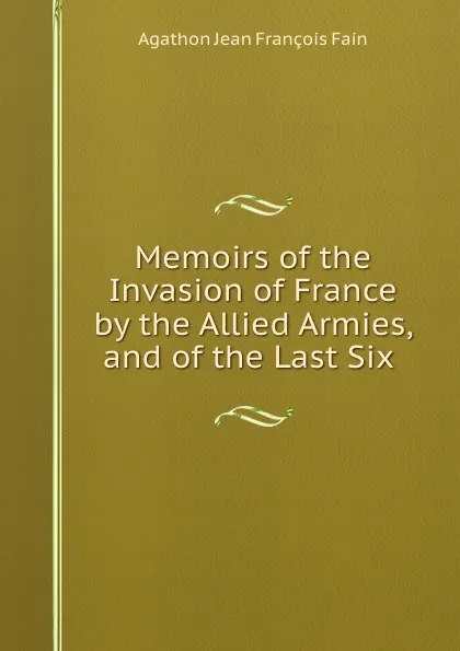 Обложка книги Memoirs of the Invasion of France by the Allied Armies, and of the Last Six ., Agathon Jean François Fain