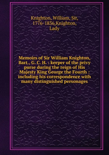 Обложка книги Memoirs of Sir William Knighton, Bart., G. C. H. : keeper of the privy purse during the reign of His Majesty King George the Fourth : including his correspondence with many distinguished personages, William Knighton