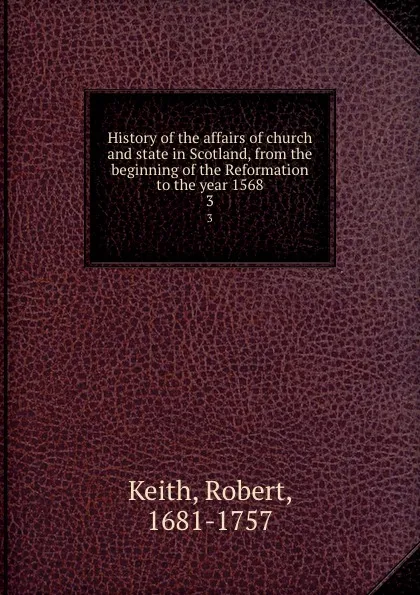 Обложка книги History of the affairs of church and state in Scotland, from the beginning of the Reformation to the year 1568. 3, Robert Keith