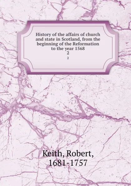 Обложка книги History of the affairs of church and state in Scotland, from the beginning of the Reformation to the year 1568. 2, Robert Keith