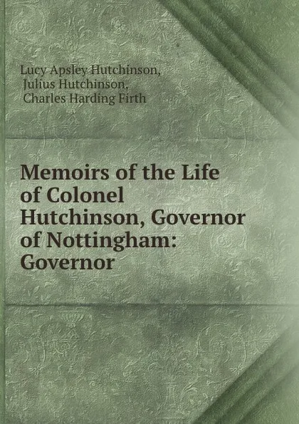 Обложка книги Memoirs of the Life of Colonel Hutchinson, Governor of Nottingham: Governor ., Lucy Apsley Hutchinson