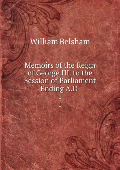 Обложка книги Memoirs of the Reign of George III. to the Session of Parliament Ending A.D . 1, William Belsham