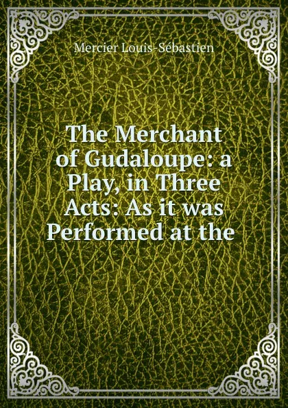 Обложка книги The Merchant of Gudaloupe: a Play, in Three Acts: As it was Performed at the ., Mercier Louis-Sébastien