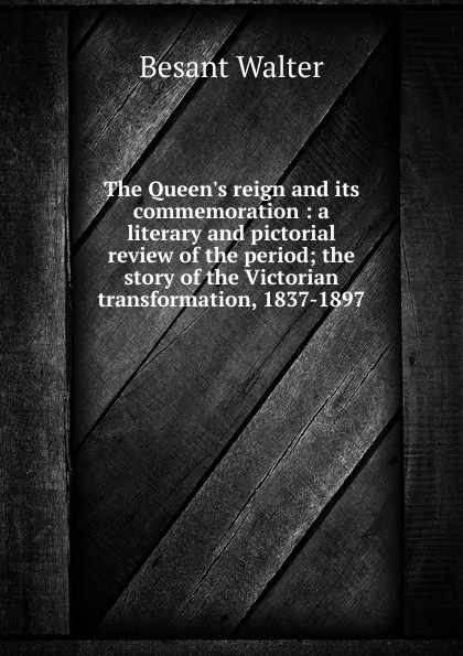 Обложка книги The Queen.s reign and its commemoration : a literary and pictorial review of the period; the story of the Victorian transformation, 1837-1897, Walter Besant