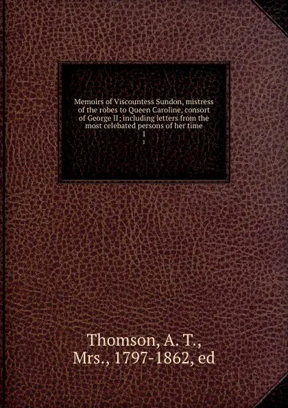 Обложка книги Memoirs of Viscountess Sundon, mistress of the robes to Queen Caroline, consort of George II; including letters from the most celebated persons of her time. 1, A.T. Thomson